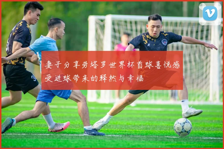 妻子分享劳塔罗世界杯首球喜悦感受进球带来的释然与幸福